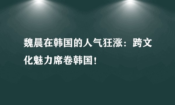 魏晨在韩国的人气狂涨：跨文化魅力席卷韩国！