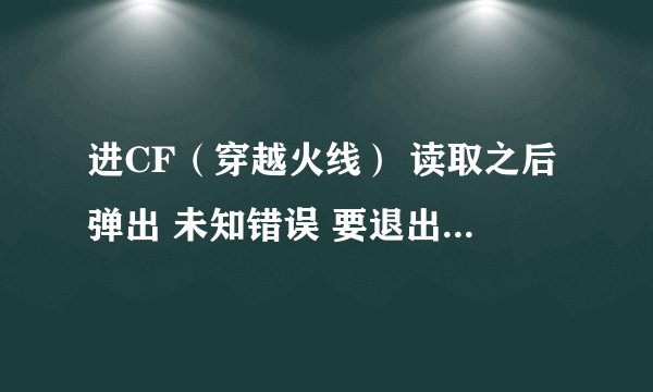 进CF（穿越火线） 读取之后弹出 未知错误 要退出游戏 ， 什么意思啊？ 今天一直都是这样