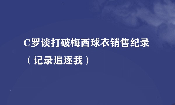 C罗谈打破梅西球衣销售纪录（记录追逐我）