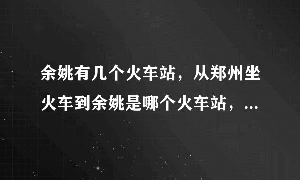 余姚有几个火车站，从郑州坐火车到余姚是哪个火车站，另外到余姚后到慈溪海南村怎么坐公交车。谢谢！