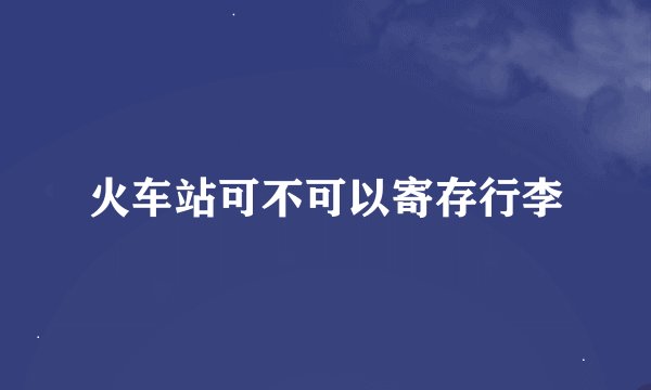 火车站可不可以寄存行李