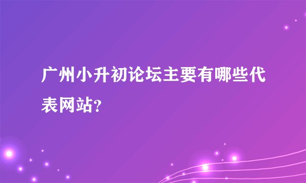广州小升初论坛主要有哪些代表网站？