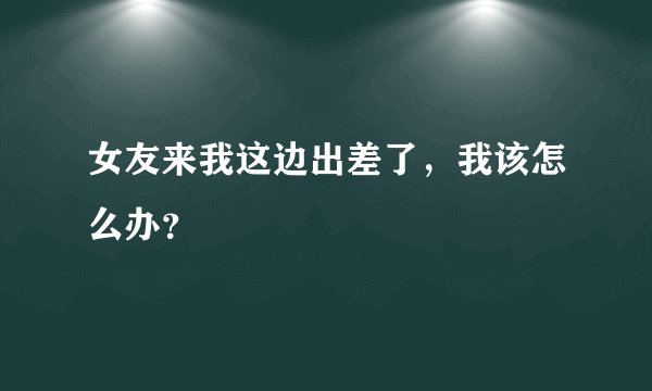 女友来我这边出差了，我该怎么办？