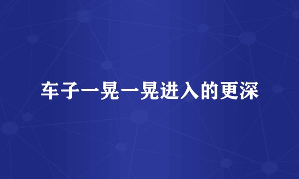 车子一晃一晃进入的更深