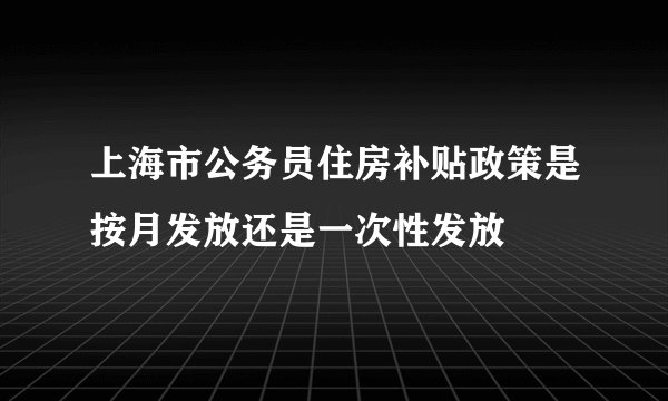 上海市公务员住房补贴政策是按月发放还是一次性发放