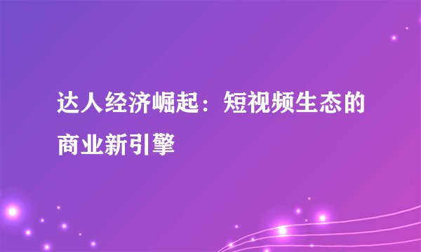 达人经济崛起：短视频生态的商业新引擎