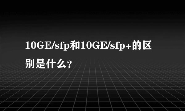 10GE/sfp和10GE/sfp+的区别是什么？