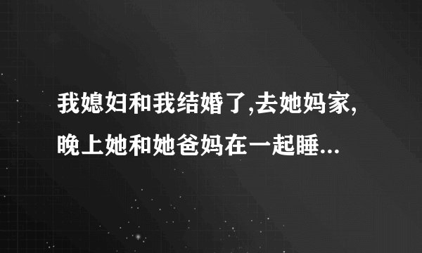 我媳妇和我结婚了,去她妈家,晚上她和她爸妈在一起睡,我进她爸妈