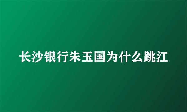 长沙银行朱玉国为什么跳江