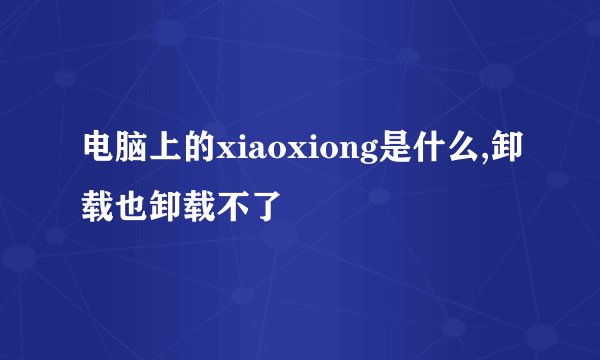 电脑上的xiaoxiong是什么,卸载也卸载不了