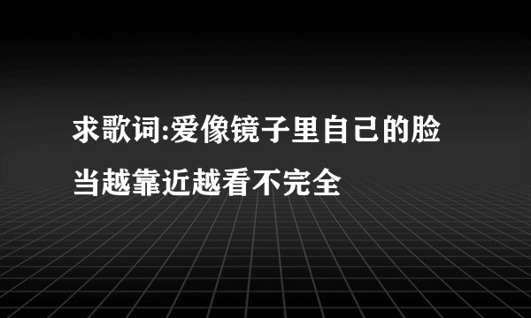 求歌词:爱像镜子里自己的脸当越靠近越看不完全