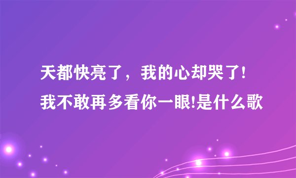 天都快亮了，我的心却哭了!我不敢再多看你一眼!是什么歌