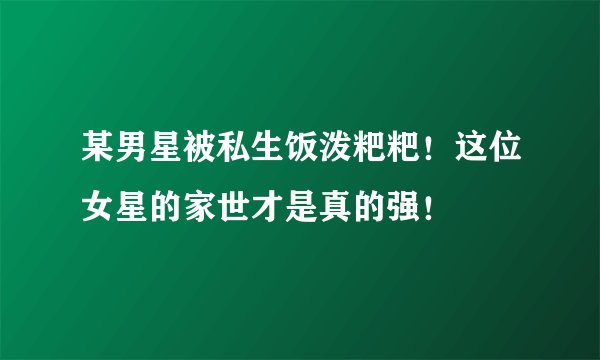 某男星被私生饭泼粑粑！这位女星的家世才是真的强！