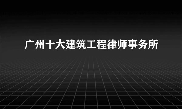 广州十大建筑工程律师事务所