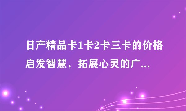日产精品卡1卡2卡三卡的价格启发智慧，拓展心灵的广阔天地！