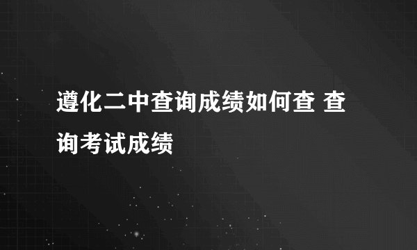 遵化二中查询成绩如何查 查询考试成绩