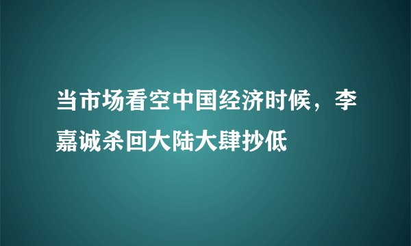 当市场看空中国经济时候，李嘉诚杀回大陆大肆抄低