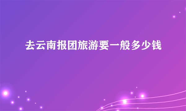 去云南报团旅游要一般多少钱
