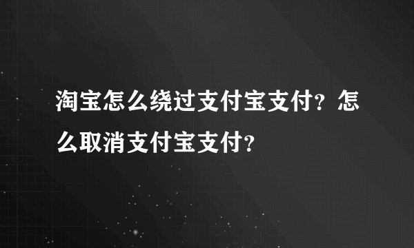 淘宝怎么绕过支付宝支付？怎么取消支付宝支付？