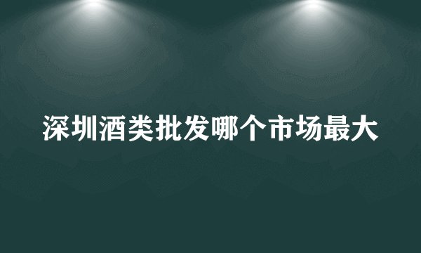 深圳酒类批发哪个市场最大