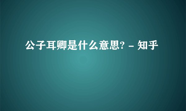 公子耳卿是什么意思? - 知乎