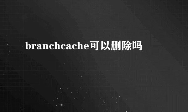 branchcache可以删除吗