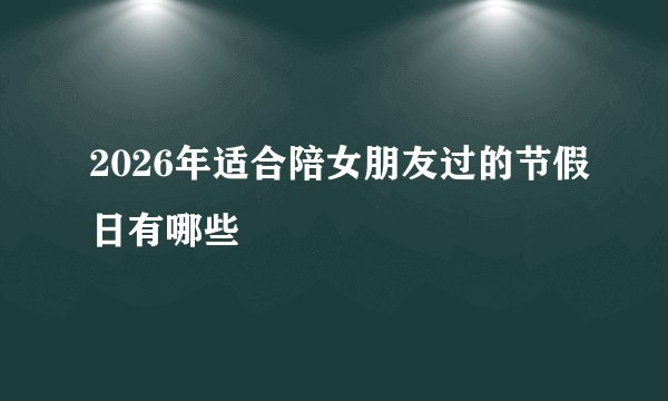 2026年适合陪女朋友过的节假日有哪些