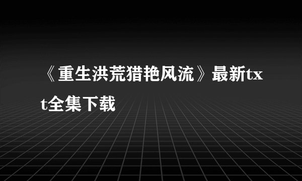 《重生洪荒猎艳风流》最新txt全集下载