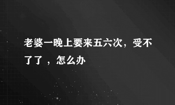 老婆一晚上要来五六次，受不了了 ，怎么办