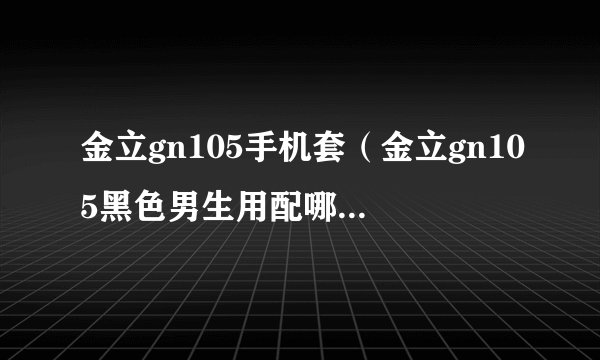金立gn105手机套（金立gn105黑色男生用配哪种颜色的副壳好看软壳还是硬壳）