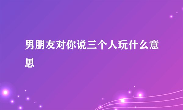 男朋友对你说三个人玩什么意思