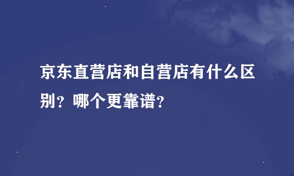 京东直营店和自营店有什么区别？哪个更靠谱？