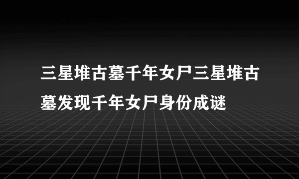 三星堆古墓千年女尸三星堆古墓发现千年女尸身份成谜