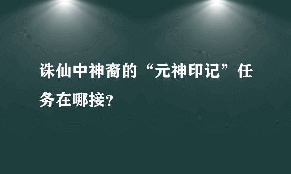 诛仙中神裔的“元神印记”任务在哪接？