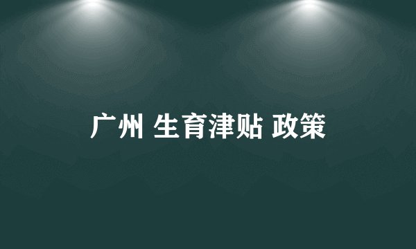 广州 生育津贴 政策