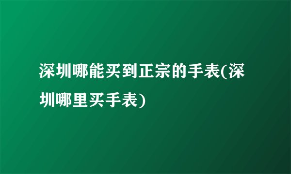 深圳哪能买到正宗的手表(深圳哪里买手表)