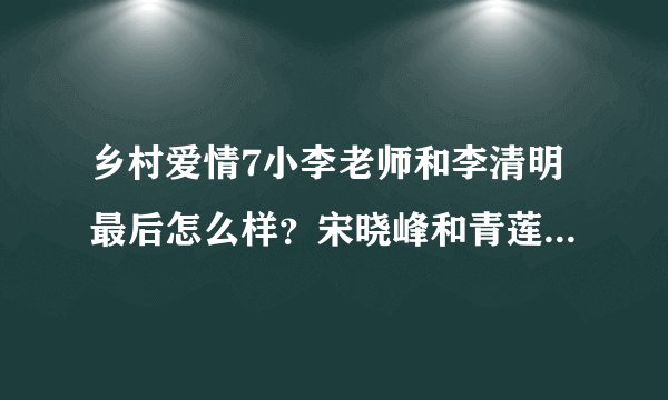乡村爱情7小李老师和李清明最后怎么样？宋晓峰和青莲怎么样？谢腾飞送走了吗？