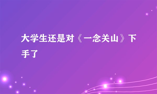 大学生还是对《一念关山》下手了