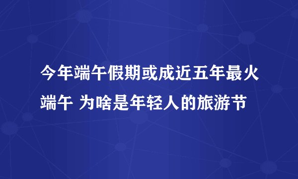 今年端午假期或成近五年最火端午 为啥是年轻人的旅游节