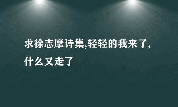 求徐志摩诗集,轻轻的我来了,什么又走了
