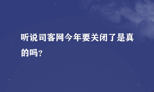 听说司客网今年要关闭了是真的吗？