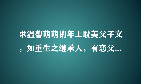 求温馨萌萌的年上耽美父子文。如重生之继承人,有恋父情节最好