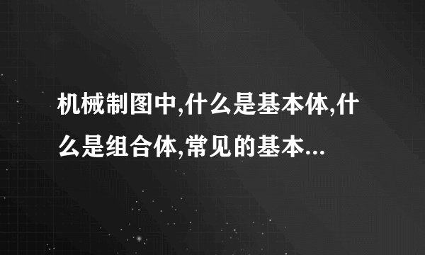 机械制图中,什么是基本体,什么是组合体,常见的基本体有几种,是什么...