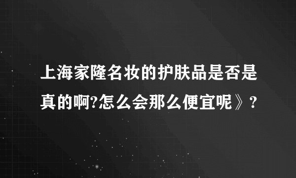 上海家隆名妆的护肤品是否是真的啊?怎么会那么便宜呢》?