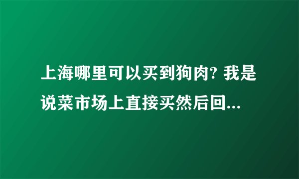 上海哪里可以买到狗肉? 我是说菜市场上直接买然后回家直接做。谁知道的 说下 谢谢