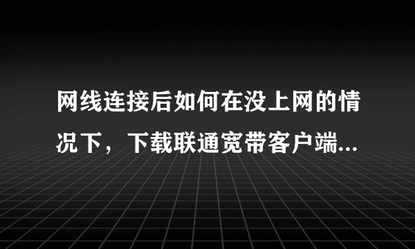 网线连接后如何在没上网的情况下，下载联通宽带客户端，我在地址栏里输入218.29.0.252后怎么不行。