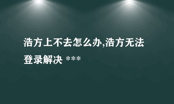 浩方上不去怎么办,浩方无法登录解决 ***