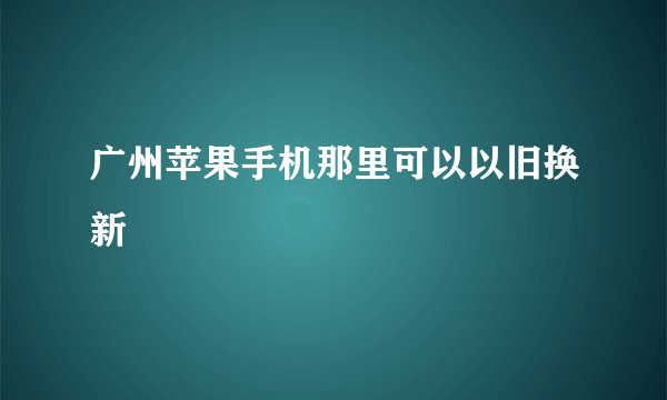 广州苹果手机那里可以以旧换新