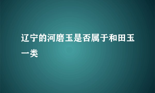 辽宁的河磨玉是否属于和田玉一类