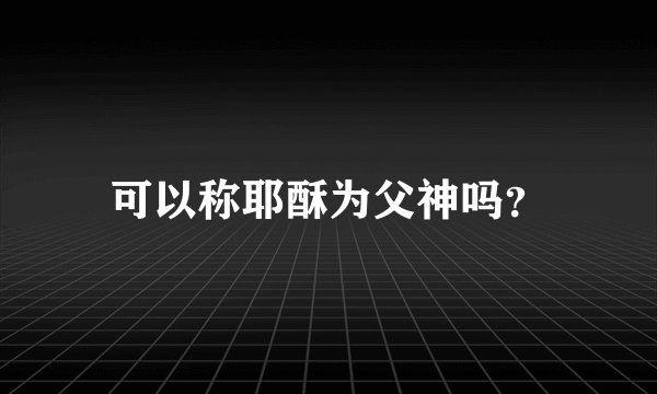 可以称耶酥为父神吗？